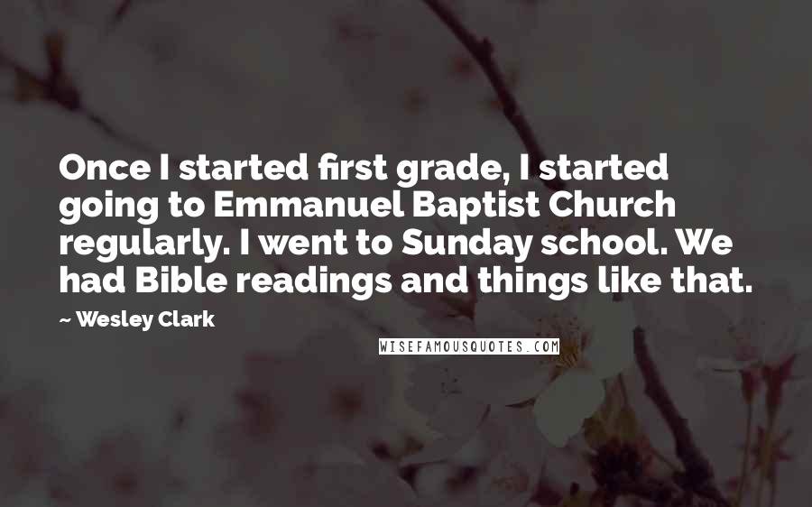 Wesley Clark Quotes: Once I started first grade, I started going to Emmanuel Baptist Church regularly. I went to Sunday school. We had Bible readings and things like that.