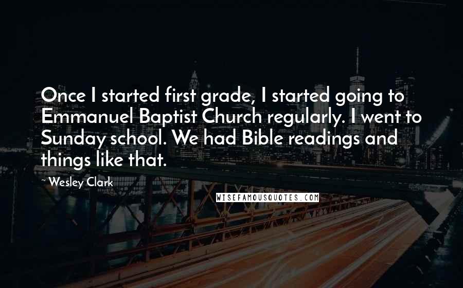 Wesley Clark Quotes: Once I started first grade, I started going to Emmanuel Baptist Church regularly. I went to Sunday school. We had Bible readings and things like that.