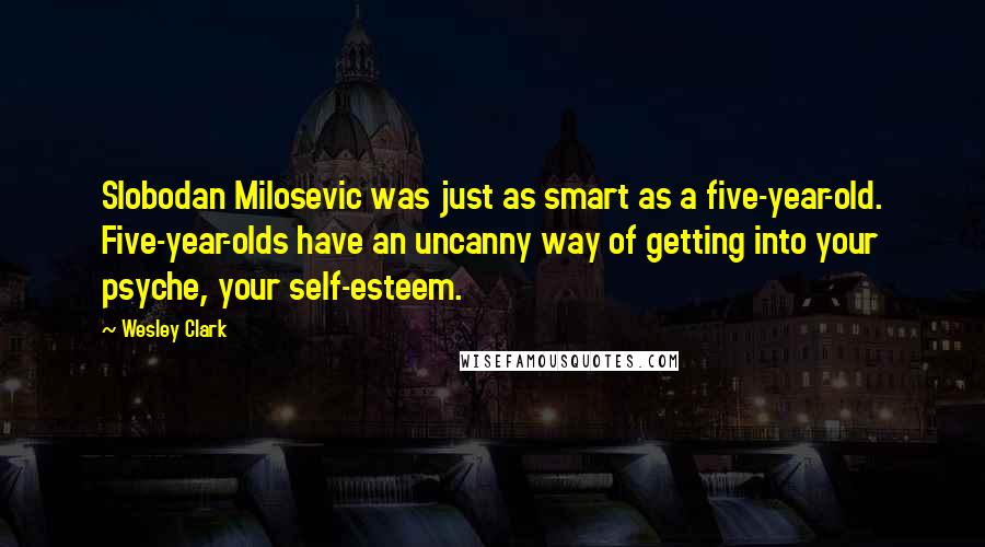 Wesley Clark Quotes: Slobodan Milosevic was just as smart as a five-year-old. Five-year-olds have an uncanny way of getting into your psyche, your self-esteem.