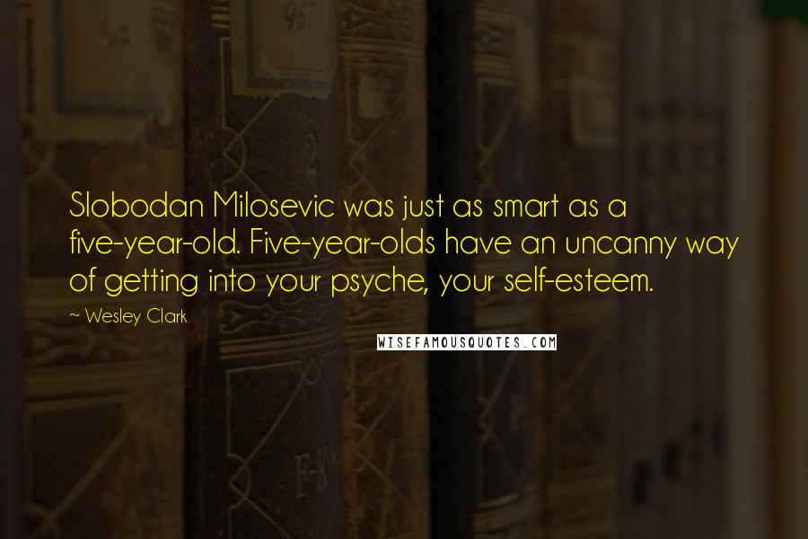 Wesley Clark Quotes: Slobodan Milosevic was just as smart as a five-year-old. Five-year-olds have an uncanny way of getting into your psyche, your self-esteem.