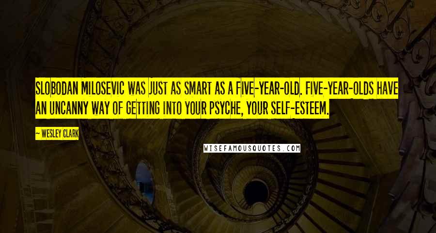 Wesley Clark Quotes: Slobodan Milosevic was just as smart as a five-year-old. Five-year-olds have an uncanny way of getting into your psyche, your self-esteem.