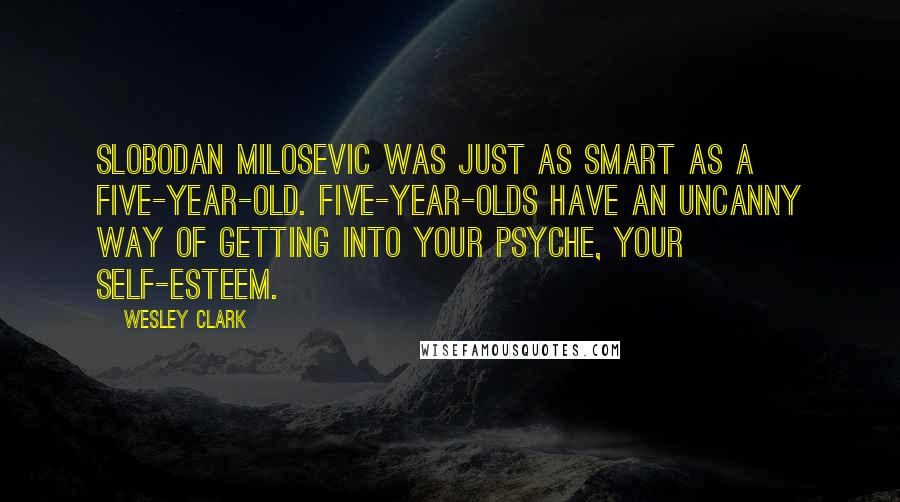 Wesley Clark Quotes: Slobodan Milosevic was just as smart as a five-year-old. Five-year-olds have an uncanny way of getting into your psyche, your self-esteem.