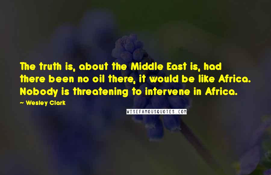 Wesley Clark Quotes: The truth is, about the Middle East is, had there been no oil there, it would be like Africa. Nobody is threatening to intervene in Africa.