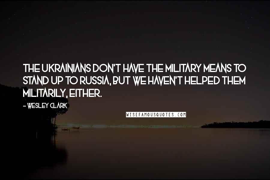 Wesley Clark Quotes: The Ukrainians don't have the military means to stand up to Russia, but we haven't helped them militarily, either.