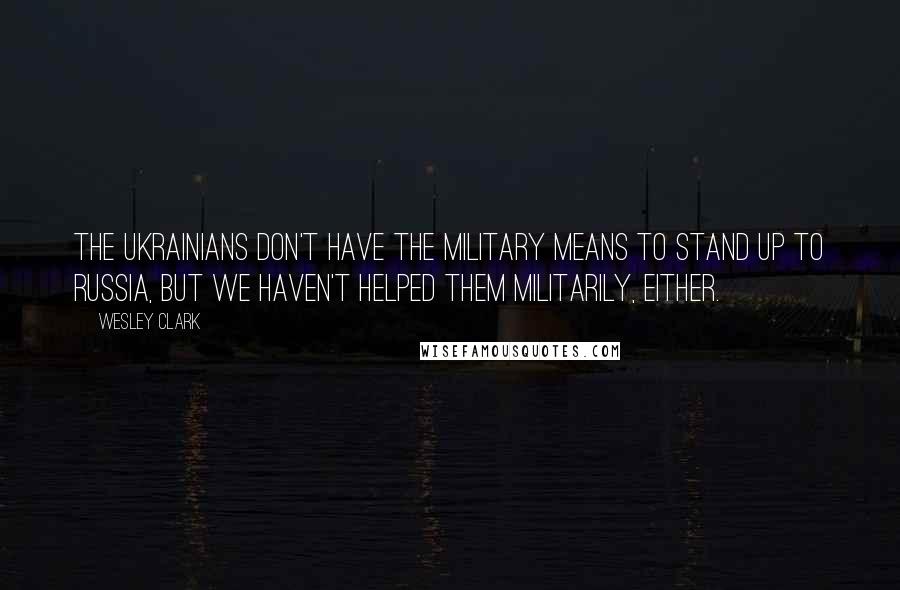 Wesley Clark Quotes: The Ukrainians don't have the military means to stand up to Russia, but we haven't helped them militarily, either.