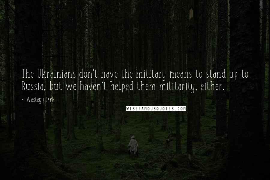 Wesley Clark Quotes: The Ukrainians don't have the military means to stand up to Russia, but we haven't helped them militarily, either.