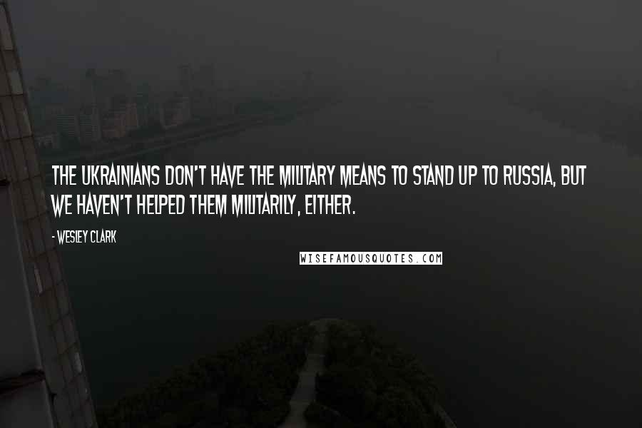 Wesley Clark Quotes: The Ukrainians don't have the military means to stand up to Russia, but we haven't helped them militarily, either.