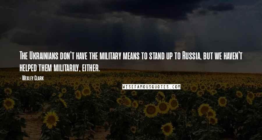 Wesley Clark Quotes: The Ukrainians don't have the military means to stand up to Russia, but we haven't helped them militarily, either.