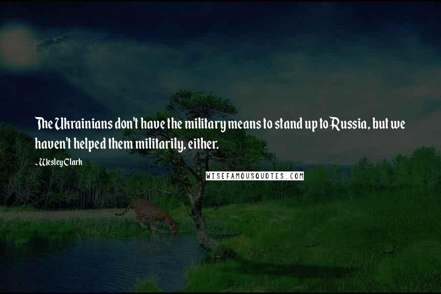 Wesley Clark Quotes: The Ukrainians don't have the military means to stand up to Russia, but we haven't helped them militarily, either.