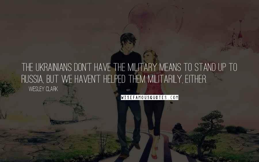 Wesley Clark Quotes: The Ukrainians don't have the military means to stand up to Russia, but we haven't helped them militarily, either.