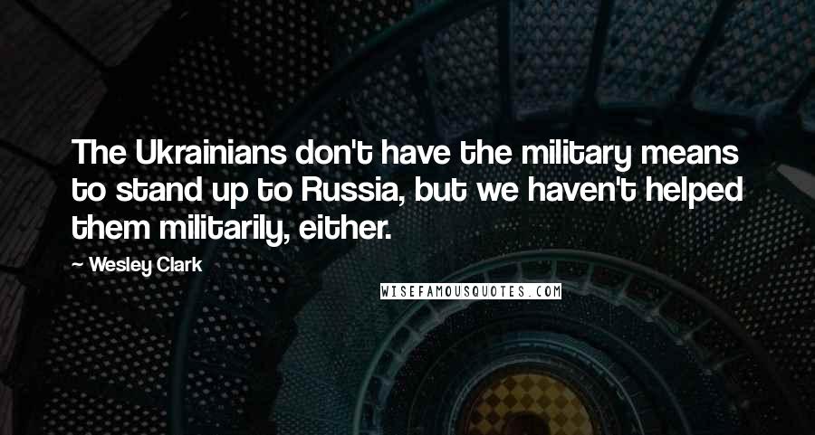 Wesley Clark Quotes: The Ukrainians don't have the military means to stand up to Russia, but we haven't helped them militarily, either.