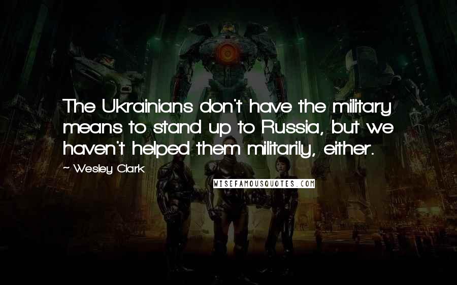 Wesley Clark Quotes: The Ukrainians don't have the military means to stand up to Russia, but we haven't helped them militarily, either.