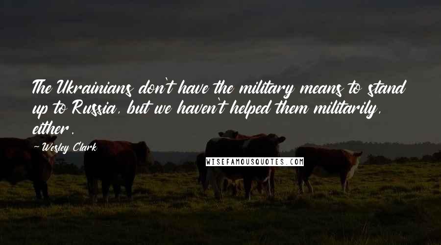 Wesley Clark Quotes: The Ukrainians don't have the military means to stand up to Russia, but we haven't helped them militarily, either.