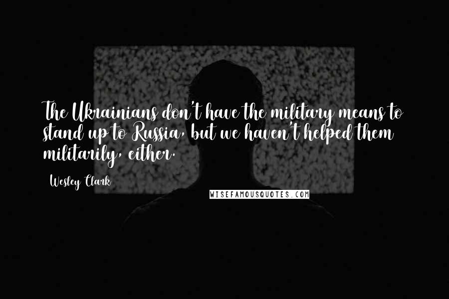 Wesley Clark Quotes: The Ukrainians don't have the military means to stand up to Russia, but we haven't helped them militarily, either.