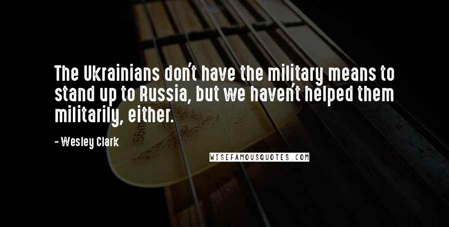 Wesley Clark Quotes: The Ukrainians don't have the military means to stand up to Russia, but we haven't helped them militarily, either.