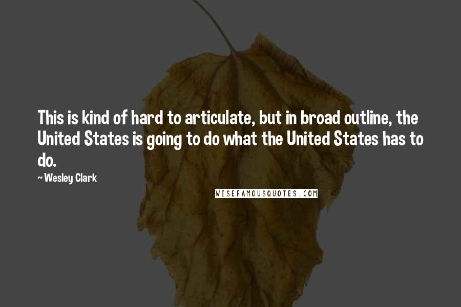 Wesley Clark Quotes: This is kind of hard to articulate, but in broad outline, the United States is going to do what the United States has to do.