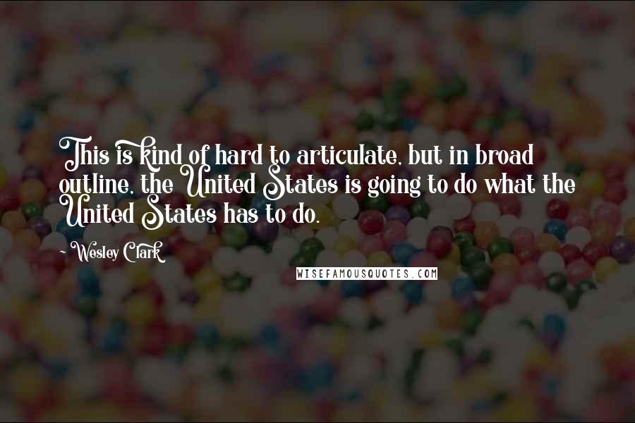 Wesley Clark Quotes: This is kind of hard to articulate, but in broad outline, the United States is going to do what the United States has to do.