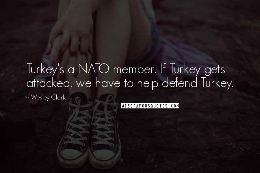 Wesley Clark Quotes: Turkey's a NATO member. If Turkey gets attacked, we have to help defend Turkey.