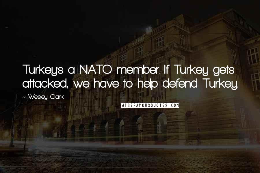 Wesley Clark Quotes: Turkey's a NATO member. If Turkey gets attacked, we have to help defend Turkey.