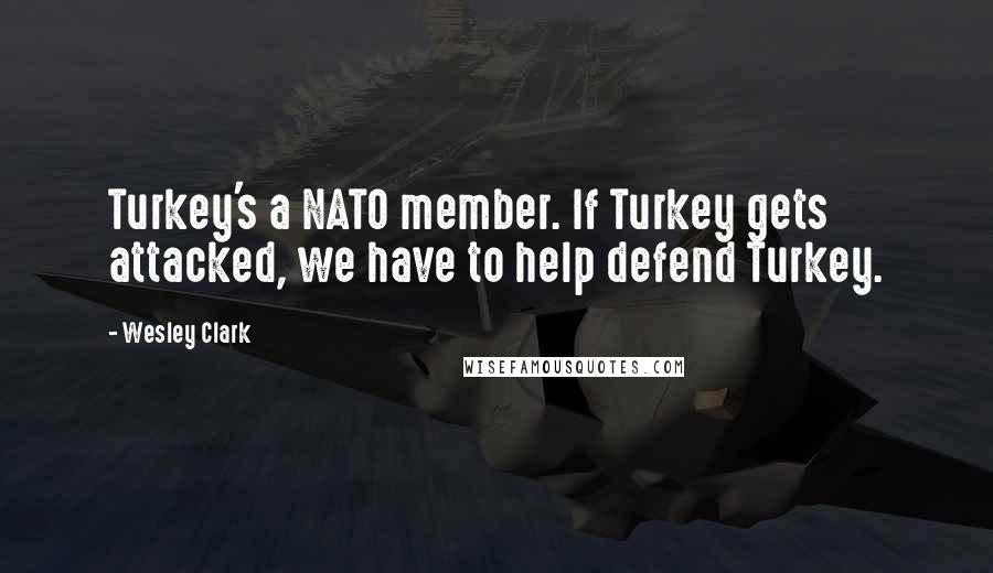 Wesley Clark Quotes: Turkey's a NATO member. If Turkey gets attacked, we have to help defend Turkey.