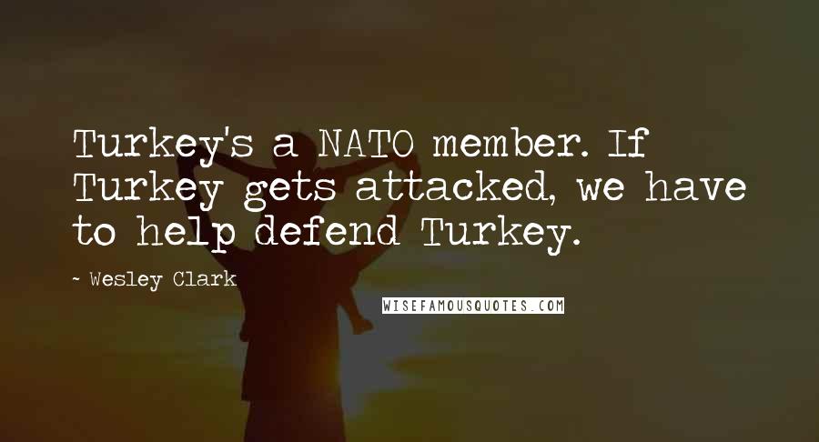 Wesley Clark Quotes: Turkey's a NATO member. If Turkey gets attacked, we have to help defend Turkey.