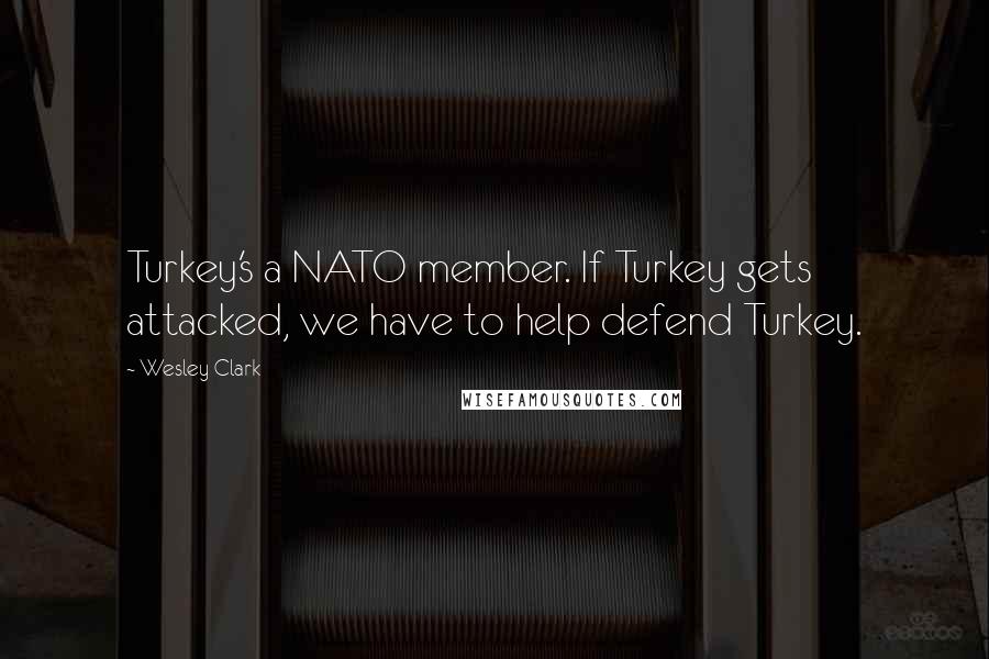 Wesley Clark Quotes: Turkey's a NATO member. If Turkey gets attacked, we have to help defend Turkey.