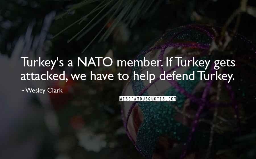 Wesley Clark Quotes: Turkey's a NATO member. If Turkey gets attacked, we have to help defend Turkey.