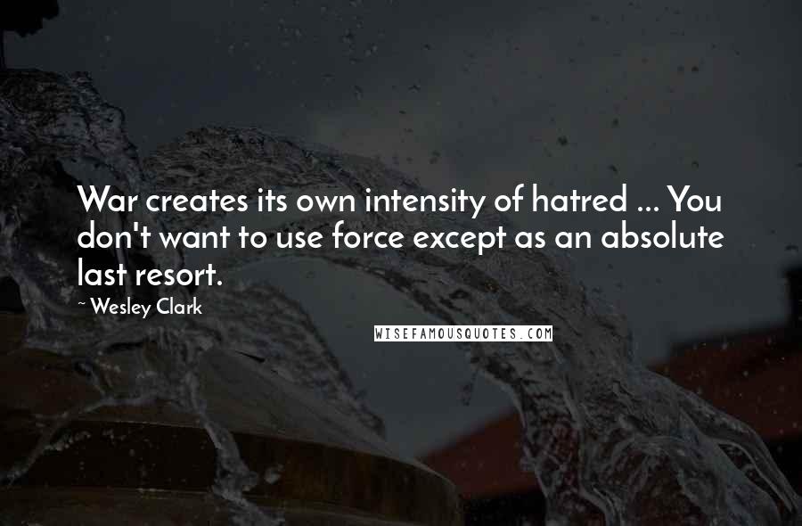 Wesley Clark Quotes: War creates its own intensity of hatred ... You don't want to use force except as an absolute last resort.