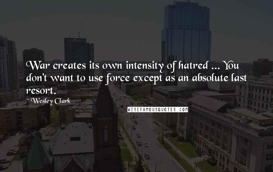 Wesley Clark Quotes: War creates its own intensity of hatred ... You don't want to use force except as an absolute last resort.