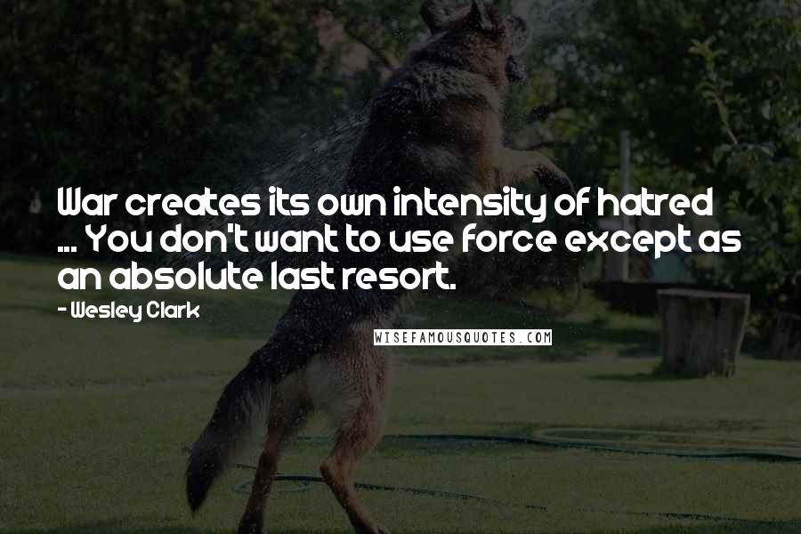 Wesley Clark Quotes: War creates its own intensity of hatred ... You don't want to use force except as an absolute last resort.