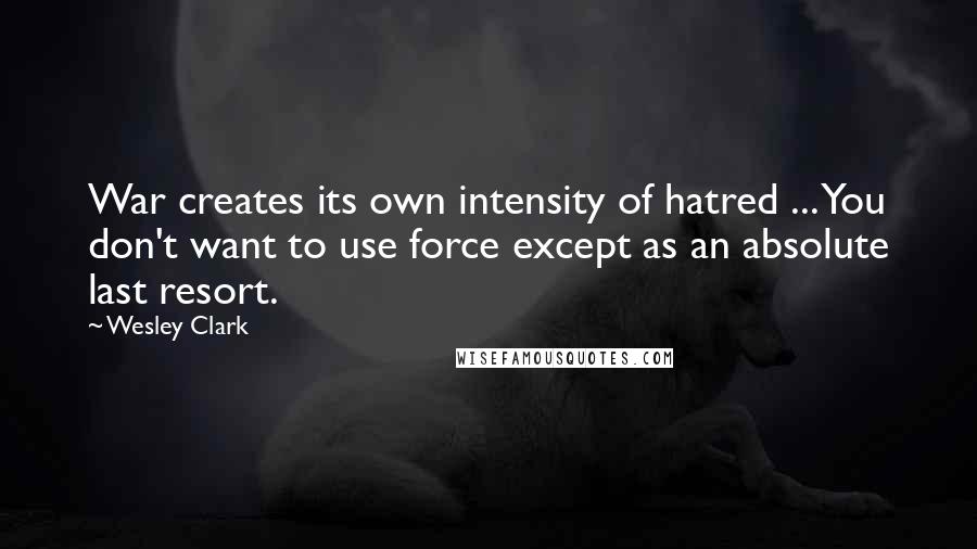 Wesley Clark Quotes: War creates its own intensity of hatred ... You don't want to use force except as an absolute last resort.