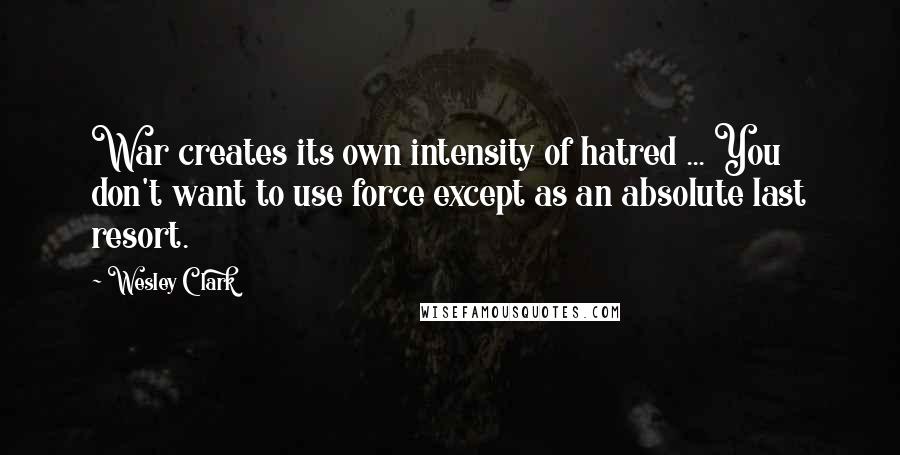 Wesley Clark Quotes: War creates its own intensity of hatred ... You don't want to use force except as an absolute last resort.