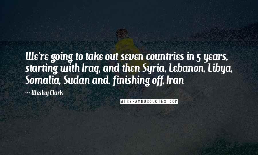 Wesley Clark Quotes: We're going to take out seven countries in 5 years, starting with Iraq, and then Syria, Lebanon, Libya, Somalia, Sudan and, finishing off, Iran