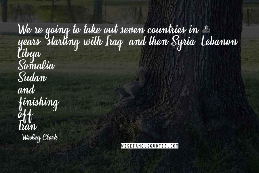 Wesley Clark Quotes: We're going to take out seven countries in 5 years, starting with Iraq, and then Syria, Lebanon, Libya, Somalia, Sudan and, finishing off, Iran