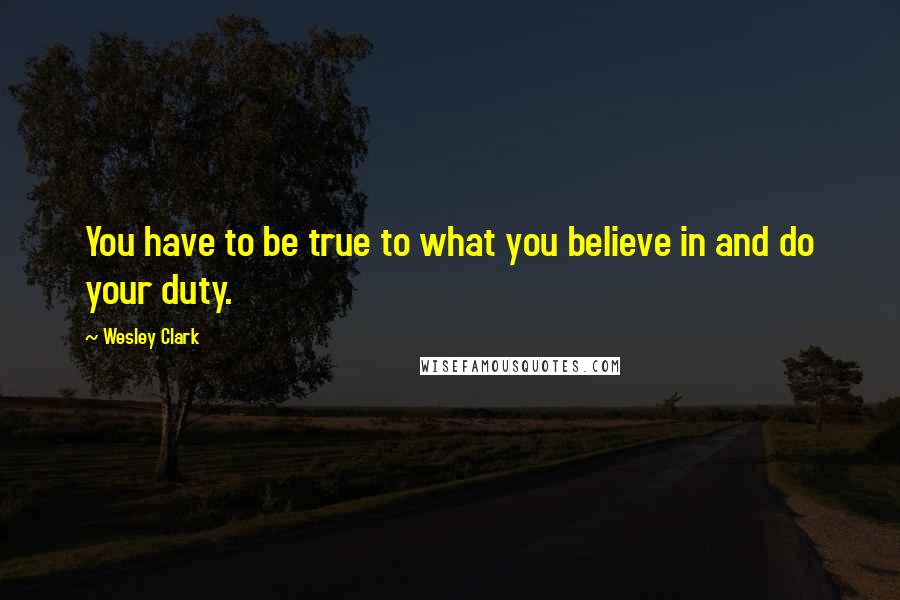 Wesley Clark Quotes: You have to be true to what you believe in and do your duty.