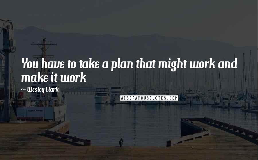 Wesley Clark Quotes: You have to take a plan that might work and make it work