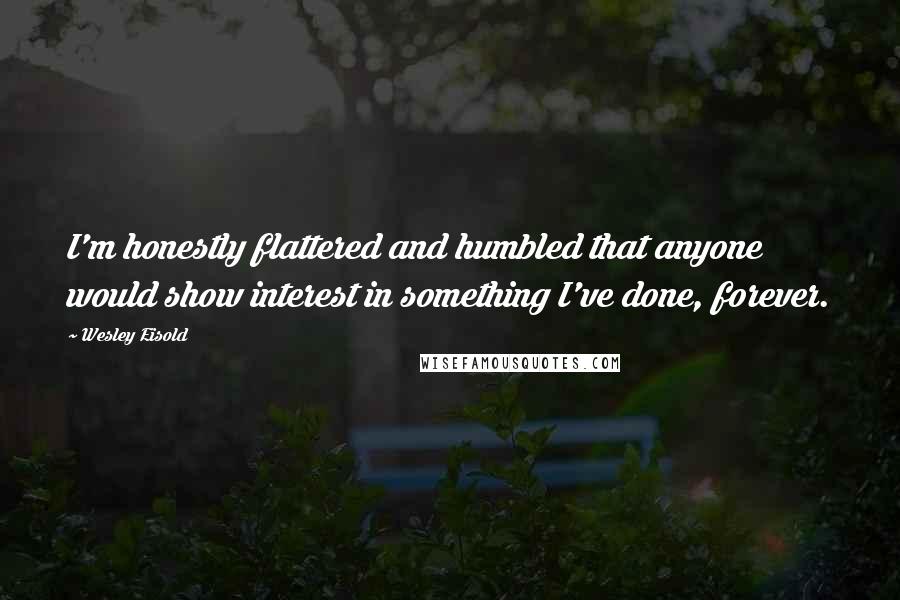 Wesley Eisold Quotes: I'm honestly flattered and humbled that anyone would show interest in something I've done, forever.