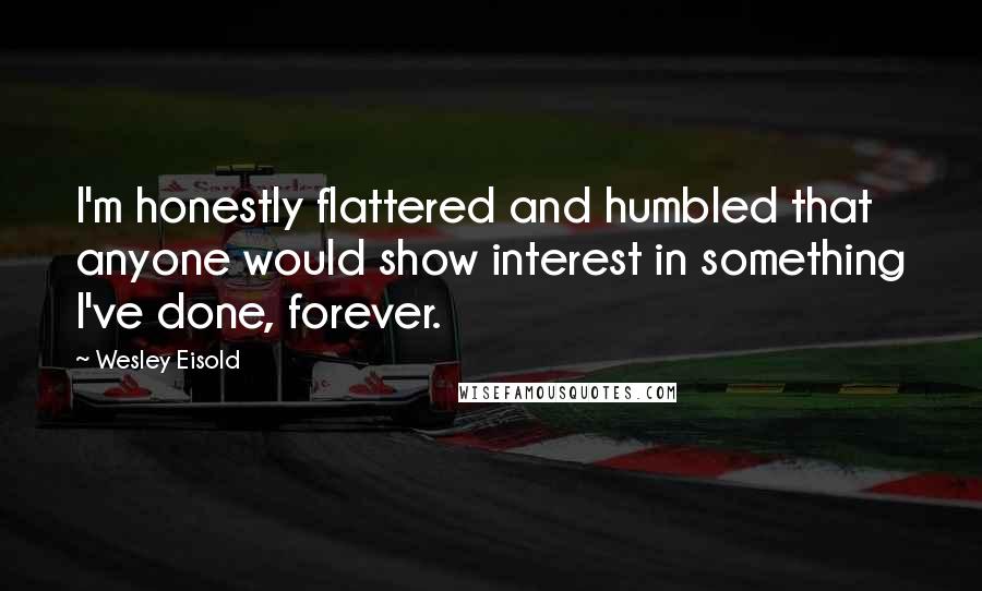 Wesley Eisold Quotes: I'm honestly flattered and humbled that anyone would show interest in something I've done, forever.