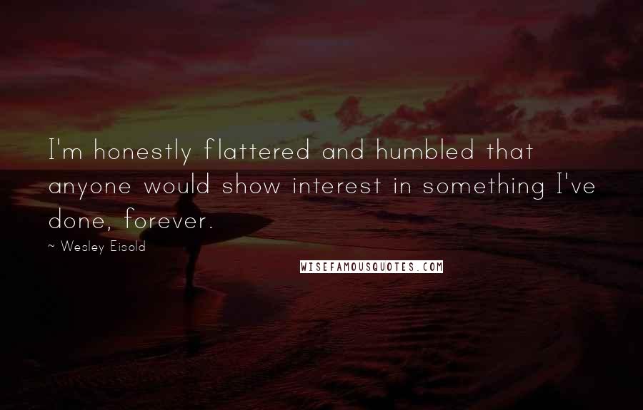 Wesley Eisold Quotes: I'm honestly flattered and humbled that anyone would show interest in something I've done, forever.