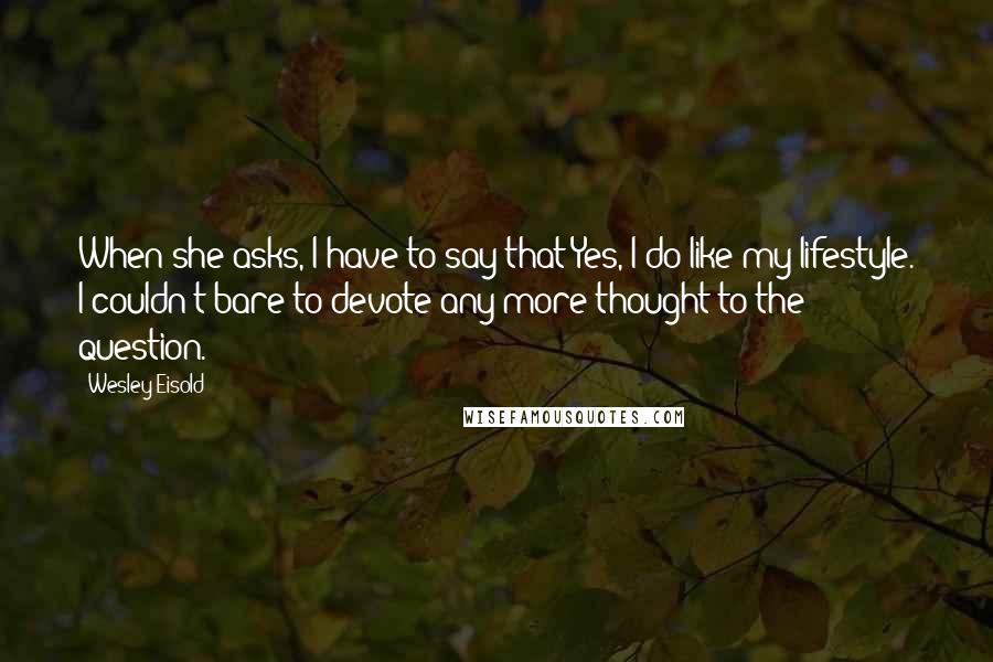 Wesley Eisold Quotes: When she asks, I have to say that Yes, I do like my lifestyle. I couldn't bare to devote any more thought to the question.