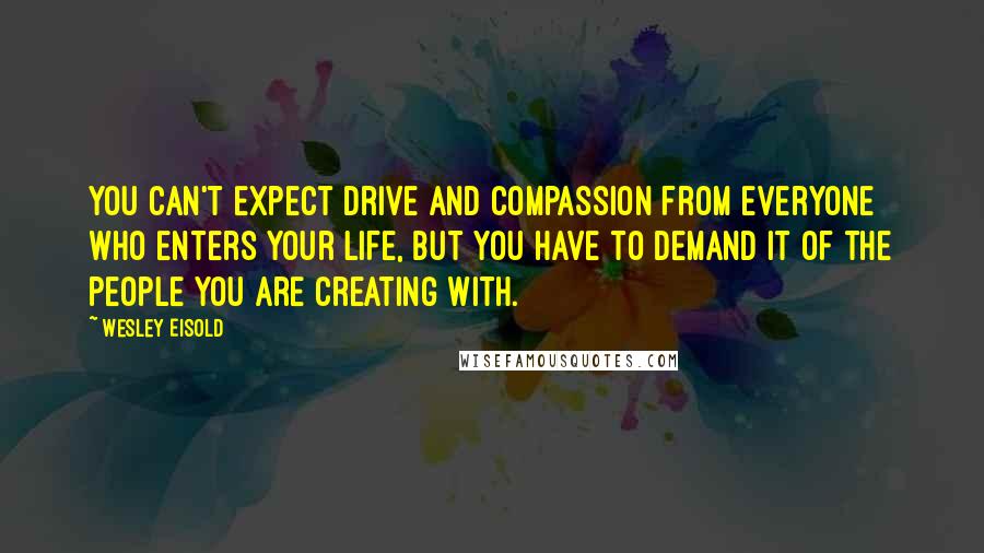 Wesley Eisold Quotes: You can't expect drive and compassion from everyone who enters your life, but you have to demand it of the people you are creating with.