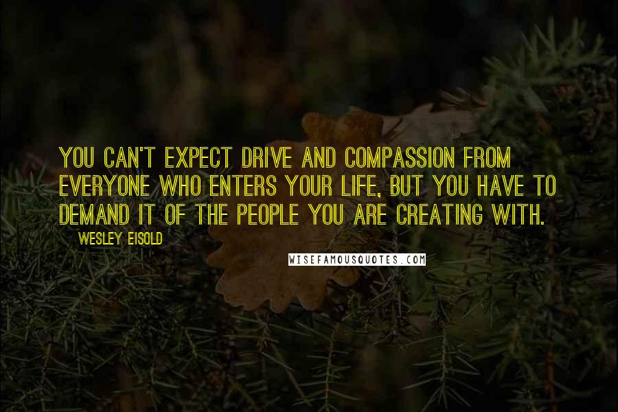 Wesley Eisold Quotes: You can't expect drive and compassion from everyone who enters your life, but you have to demand it of the people you are creating with.