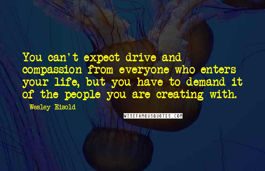 Wesley Eisold Quotes: You can't expect drive and compassion from everyone who enters your life, but you have to demand it of the people you are creating with.