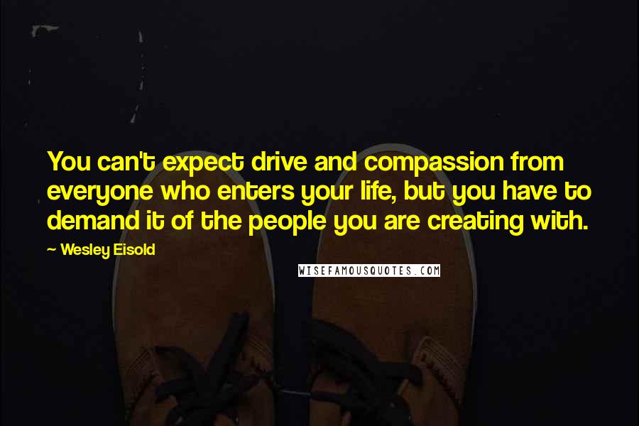 Wesley Eisold Quotes: You can't expect drive and compassion from everyone who enters your life, but you have to demand it of the people you are creating with.