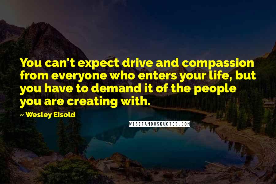 Wesley Eisold Quotes: You can't expect drive and compassion from everyone who enters your life, but you have to demand it of the people you are creating with.