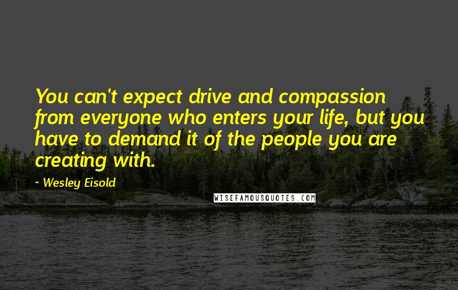 Wesley Eisold Quotes: You can't expect drive and compassion from everyone who enters your life, but you have to demand it of the people you are creating with.