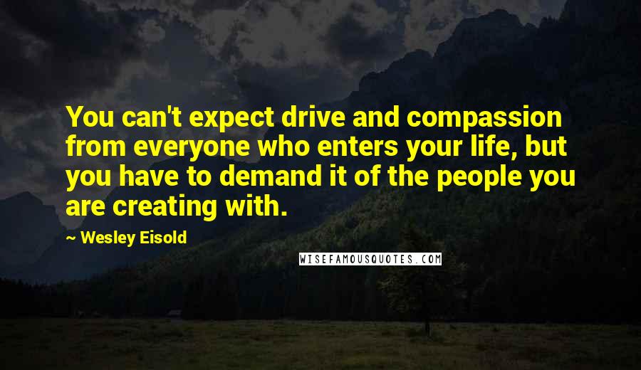 Wesley Eisold Quotes: You can't expect drive and compassion from everyone who enters your life, but you have to demand it of the people you are creating with.