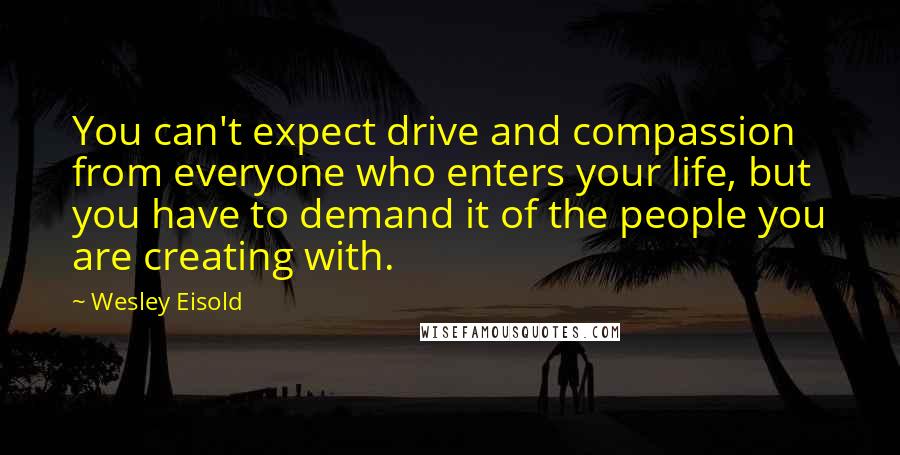 Wesley Eisold Quotes: You can't expect drive and compassion from everyone who enters your life, but you have to demand it of the people you are creating with.