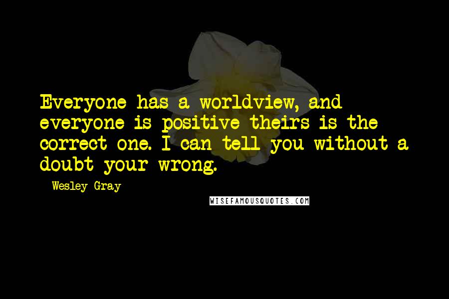 Wesley Gray Quotes: Everyone has a worldview, and everyone is positive theirs is the correct one. I can tell you without a doubt your wrong.