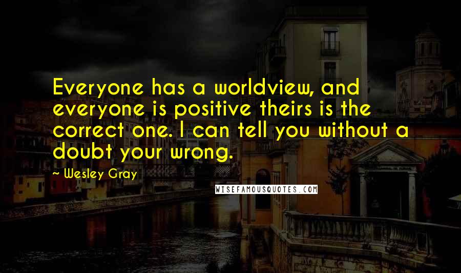 Wesley Gray Quotes: Everyone has a worldview, and everyone is positive theirs is the correct one. I can tell you without a doubt your wrong.